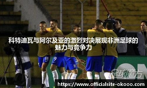 科特迪瓦与阿尔及亚的激烈对决展现非洲足球的魅力与竞争力